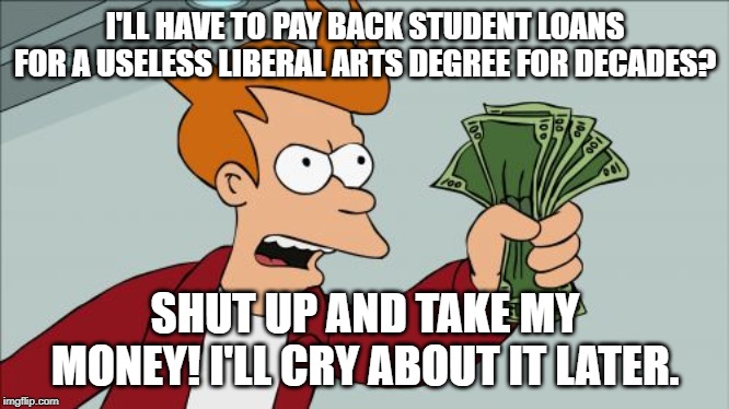 Shut Up And Take My Money Fry | I'LL HAVE TO PAY BACK STUDENT LOANS FOR A USELESS LIBERAL ARTS DEGREE FOR DECADES? SHUT UP AND TAKE MY MONEY! I'LL CRY ABOUT IT LATER. | image tagged in memes,shut up and take my money fry | made w/ Imgflip meme maker