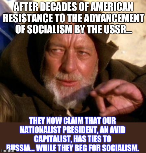 Obi Wan Kenobi Jedi Mind Trick | AFTER DECADES OF AMERICAN RESISTANCE TO THE ADVANCEMENT OF SOCIALISM BY THE USSR... THEY NOW CLAIM THAT OUR NATIONALIST PRESIDENT, AN AVID CAPITALIST, HAS TIES TO RUSSIA... WHILE THEY BEG FOR SOCIALISM. | image tagged in obi wan kenobi jedi mind trick | made w/ Imgflip meme maker