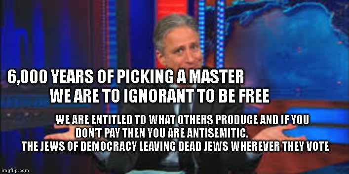 John Stewart  | 6,000 YEARS OF PICKING A MASTER                         WE ARE TO IGNORANT TO BE FREE; WE ARE ENTITLED TO WHAT OTHERS PRODUCE AND IF YOU DON'T PAY THEN YOU ARE ANTISEMITIC.                      THE JEWS OF DEMOCRACY LEAVING DEAD JEWS WHEREVER THEY VOTE | image tagged in john stewart | made w/ Imgflip meme maker