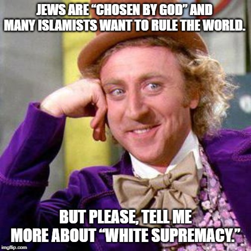 Willy Wonka Blank | JEWS ARE “CHOSEN BY GOD” AND MANY ISLAMISTS WANT TO RULE THE WORLD. BUT PLEASE, TELL ME MORE ABOUT “WHITE SUPREMACY.” | image tagged in willy wonka blank,white supremacy,islam,jews | made w/ Imgflip meme maker