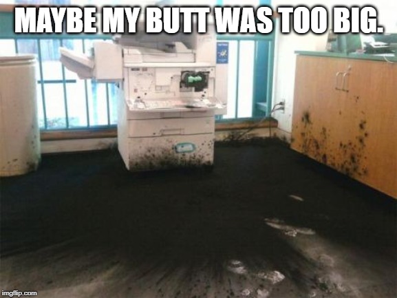 Blown Printer | MAYBE MY BUTT WAS TOO BIG. | image tagged in blown printer | made w/ Imgflip meme maker