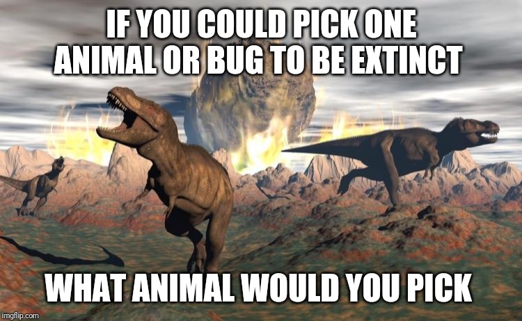 Extinction event  | IF YOU COULD PICK ONE ANIMAL OR BUG TO BE EXTINCT; WHAT ANIMAL WOULD YOU PICK | image tagged in extinction event | made w/ Imgflip meme maker