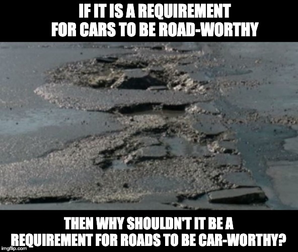 Potholes | IF IT IS A REQUIREMENT FOR CARS TO BE ROAD-WORTHY; THEN WHY SHOULDN'T IT BE A REQUIREMENT FOR ROADS TO BE CAR-WORTHY? | image tagged in potholes | made w/ Imgflip meme maker