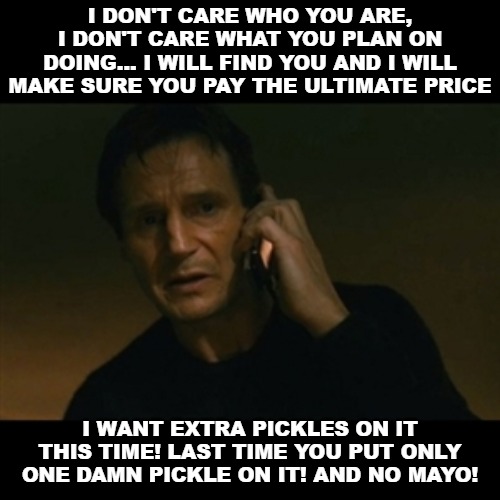 Liam Neeson Taken | I DON'T CARE WHO YOU ARE, I DON'T CARE WHAT YOU PLAN ON DOING... I WILL FIND YOU AND I WILL MAKE SURE YOU PAY THE ULTIMATE PRICE; I WANT EXTRA PICKLES ON IT THIS TIME! LAST TIME YOU PUT ONLY ONE DAMN PICKLE ON IT! AND NO MAYO! | image tagged in memes,liam neeson taken | made w/ Imgflip meme maker