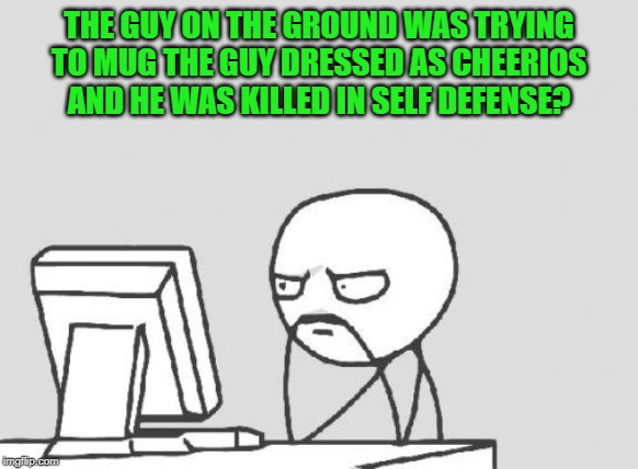 Computer Guy Meme | THE GUY ON THE GROUND WAS TRYING TO MUG THE GUY DRESSED AS CHEERIOS AND HE WAS KILLED IN SELF DEFENSE? | image tagged in memes,computer guy | made w/ Imgflip meme maker