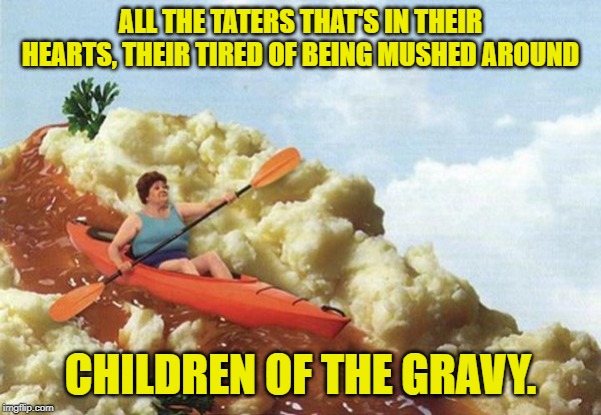 gravy boat | ALL THE TATERS THAT'S IN THEIR HEARTS, THEIR TIRED OF BEING MUSHED AROUND CHILDREN OF THE GRAVY. | image tagged in gravy boat | made w/ Imgflip meme maker