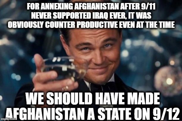 Leonardo Dicaprio Cheers Meme | FOR ANNEXING AFGHANISTAN AFTER 9/11 NEVER SUPPORTED IRAQ EVER, IT WAS OBVIOUSLY COUNTER PRODUCTIVE EVEN AT THE TIME WE SHOULD HAVE MADE AFGH | image tagged in memes,leonardo dicaprio cheers | made w/ Imgflip meme maker