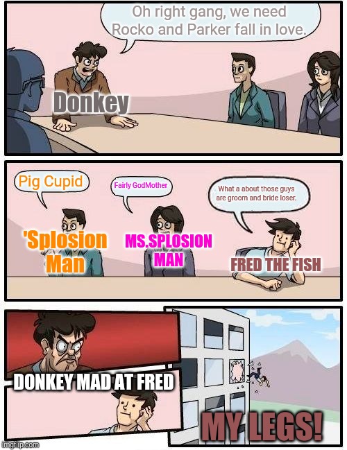 Boardroom Meeting Suggestion Meme | Oh right gang, we need Rocko and Parker fall in love. Donkey; Pig Cupid; Fairly GodMother; What a about those guys are groom and bride loser. 'Splosion Man; MS.SPLOSION MAN; FRED THE FISH; DONKEY MAD AT FRED; MY LEGS! | image tagged in memes,boardroom meeting suggestion,rocko,shrek,mssplosion man,spongebob | made w/ Imgflip meme maker
