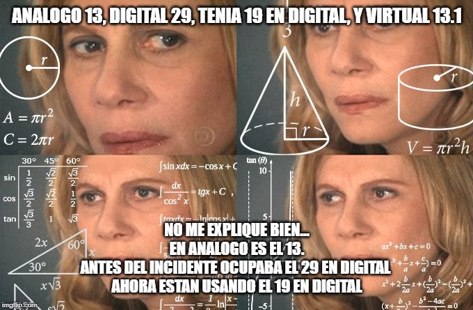 Calculating meme | ANALOGO 13, DIGITAL 29, TENIA 19 EN DIGITAL, Y VIRTUAL 13.1; NO ME EXPLIQUE BIEN...
EN ANALOGO ES EL 13.

ANTES DEL INCIDENTE OCUPABA EL 29 EN DIGITAL 

AHORA ESTAN USANDO EL 19 EN DIGITAL | image tagged in calculating meme | made w/ Imgflip meme maker