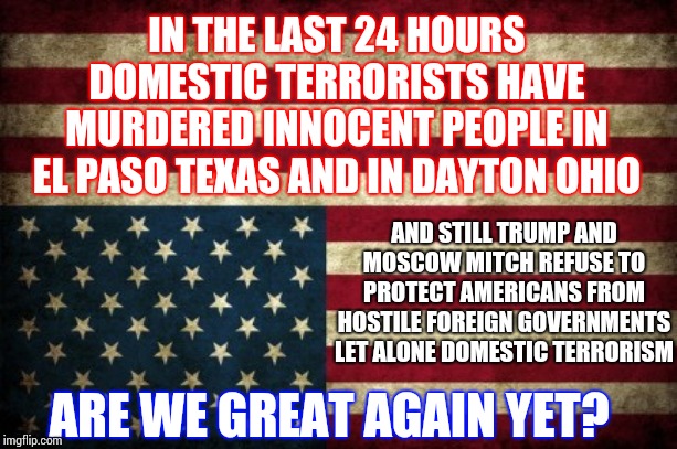 How Much "Great Again" Can We Stand | IN THE LAST 24 HOURS DOMESTIC TERRORISTS HAVE MURDERED INNOCENT PEOPLE IN EL PASO TEXAS AND IN DAYTON OHIO; AND STILL TRUMP AND MOSCOW MITCH REFUSE TO PROTECT AMERICANS FROM HOSTILE FOREIGN GOVERNMENTS LET ALONE DOMESTIC TERRORISM; ARE WE GREAT AGAIN YET? | image tagged in upside down flag,trump unfit unqualified dangerous,memes,domestic terrorists,great again my ass,thoughts and prayers | made w/ Imgflip meme maker