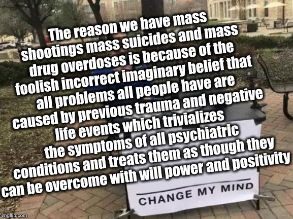 Change My Mind | The reason we have mass shootings mass suicides and mass drug overdoses is because of the foolish incorrect imaginary belief that all problems all people have are caused by previous trauma and negative life events which trivializes the symptoms of all psychiatric conditions and treats them as though they can be overcome with will power and positivity | image tagged in memes,change my mind | made w/ Imgflip meme maker