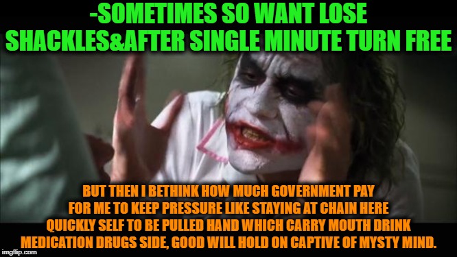 -Even no need in clever job just swallow magic seduction pill. | -SOMETIMES SO WANT LOSE SHACKLES&AFTER SINGLE MINUTE TURN FREE; BUT THEN I BETHINK HOW MUCH GOVERNMENT PAY FOR ME TO KEEP PRESSURE LIKE STAYING AT CHAIN HERE QUICKLY SELF TO BE PULLED HAND WHICH CARRY MOUTH DRINK MEDICATION DRUGS SIDE, GOOD WILL HOLD ON CAPTIVE OF MYSTY MIND. | image tagged in memes,and everybody loses their minds,pills,payday,big government,joker mind loss | made w/ Imgflip meme maker