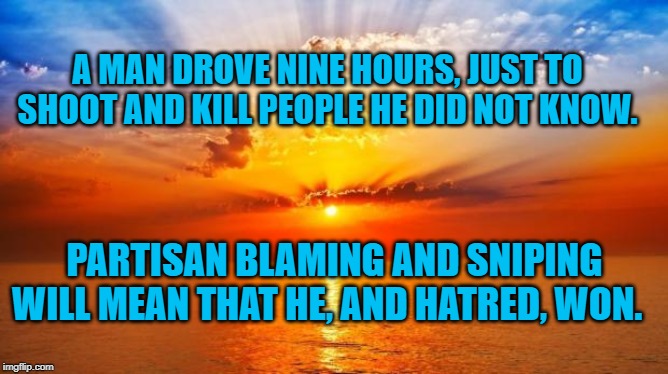 sunrise | A MAN DROVE NINE HOURS, JUST TO SHOOT AND KILL PEOPLE HE DID NOT KNOW. PARTISAN BLAMING AND SNIPING WILL MEAN THAT HE, AND HATRED, WON. | image tagged in sunrise | made w/ Imgflip meme maker