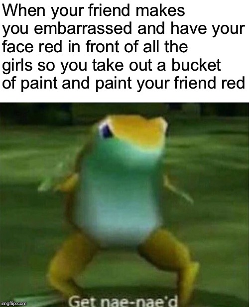 Get nae-nae'd | When your friend makes you embarrassed and have your face red in front of all the girls so you take out a bucket of paint and paint your friend red | image tagged in get nae-nae'd | made w/ Imgflip meme maker