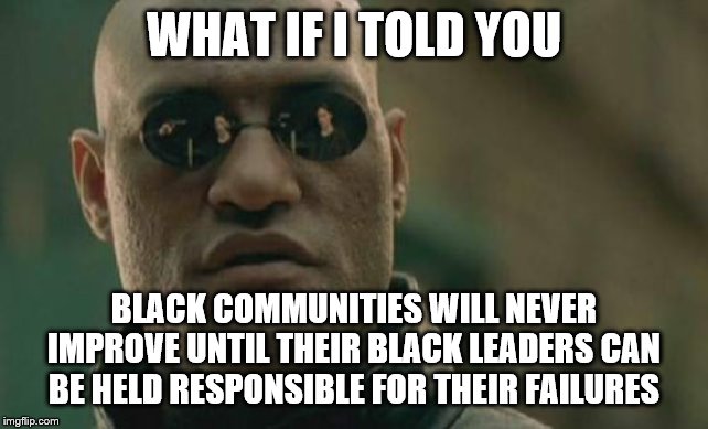 Matrix Morpheus | WHAT IF I TOLD YOU; BLACK COMMUNITIES WILL NEVER IMPROVE UNTIL THEIR BLACK LEADERS CAN BE HELD RESPONSIBLE FOR THEIR FAILURES | image tagged in memes,matrix morpheus | made w/ Imgflip meme maker