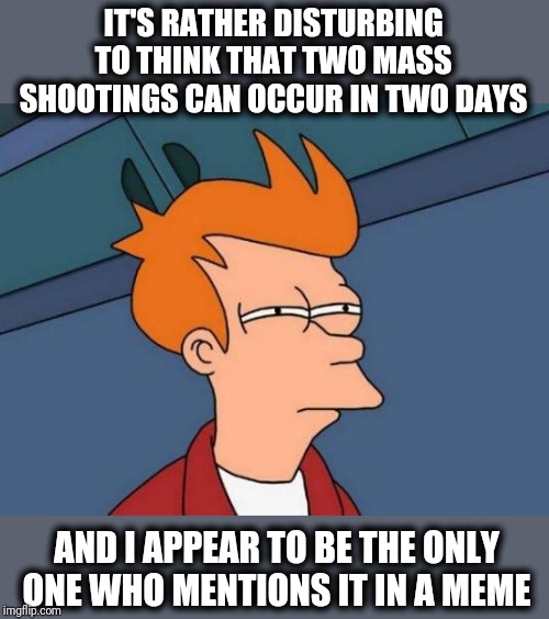 Futurama Fry Meme | IT'S RATHER DISTURBING TO THINK THAT TWO MASS SHOOTINGS CAN OCCUR IN TWO DAYS AND I APPEAR TO BE THE ONLY ONE WHO MENTIONS IT IN A MEME | image tagged in memes,futurama fry | made w/ Imgflip meme maker