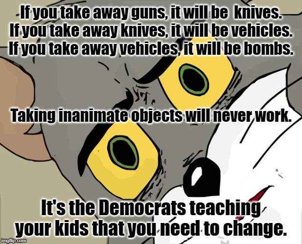 Unsettled Tom Meme | If you take away guns, it will be  knives.
If you take away knives, it will be vehicles.
If you take away vehicles, it will be bombs. Taking inanimate objects will never work. It's the Democrats teaching your kids that you need to change. | image tagged in memes,unsettled tom | made w/ Imgflip meme maker