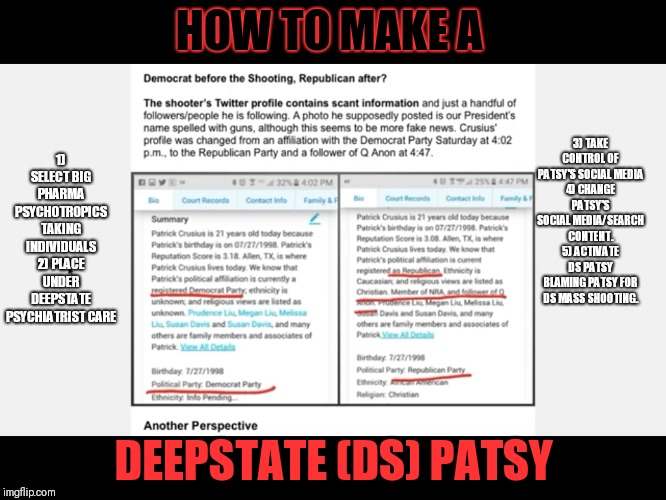 How the Deepstate make their endless list of Patsy's to take the blame for their DS FF mass shootings. | HOW TO MAKE A; 1) SELECT BIG PHARMA PSYCHOTROPICS TAKING INDIVIDUALS
2) PLACE UNDER DEEPSTATE PSYCHIATRIST CARE; 3) TAKE CONTROL OF PATSY'S SOCIAL MEDIA
4) CHANGE PATSY'S SOCIAL MEDIA/SEARCH CONTENT.
5) ACTIVATE DS PATSY BLAMING PATSY FOR DS MASS SHOOTING. DEEPSTATE (DS) PATSY | image tagged in deepstate patsy,false flag,deepstate,patsy,mass shootings | made w/ Imgflip meme maker