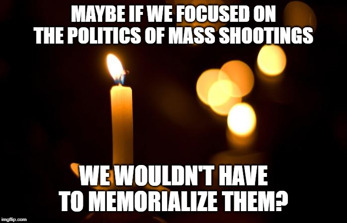 Not this one. Or that one. The one from 2 weeks ago. | MAYBE IF WE FOCUSED ON THE POLITICS OF MASS SHOOTINGS; WE WOULDN'T HAVE TO MEMORIALIZE THEM? | image tagged in mass shooting,gun control,liberals vs conservatives | made w/ Imgflip meme maker