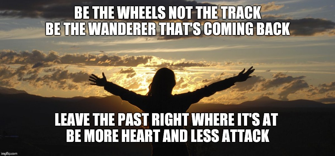 Lyrics by needtobreathe, great song | BE THE WHEELS NOT THE TRACK
BE THE WANDERER THAT'S COMING BACK; LEAVE THE PAST RIGHT WHERE IT'S AT 
BE MORE HEART AND LESS ATTACK | image tagged in positive,needtobreathe,be more heart less attack | made w/ Imgflip meme maker