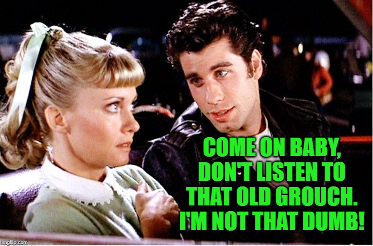 Grease movie | COME ON BABY, DON'T LISTEN TO THAT OLD GROUCH. I'M NOT THAT DUMB! | image tagged in grease movie | made w/ Imgflip meme maker