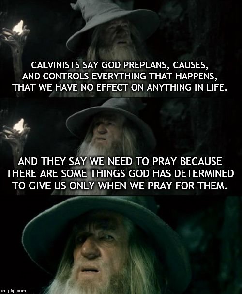 Confused Gandalf Meme | CALVINISTS SAY GOD PREPLANS, CAUSES, AND CONTROLS EVERYTHING THAT HAPPENS, THAT WE HAVE NO EFFECT ON ANYTHING IN LIFE. AND THEY SAY WE NEED TO PRAY BECAUSE THERE ARE SOME THINGS GOD HAS DETERMINED TO GIVE US ONLY WHEN WE PRAY FOR THEM. | image tagged in memes,confused gandalf | made w/ Imgflip meme maker