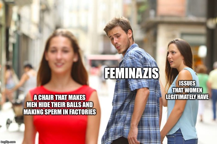 Hahaha | FEMINAZIS; ISSUES THAT WOMEN LEGITIMATELY HAVE; A CHAIR THAT MAKES MEN HIDE THEIR BALLS AND MAKING SPERM IN FACTORIES | image tagged in memes,distracted boyfriend,dank meme,dank memes,feminazi,politics | made w/ Imgflip meme maker