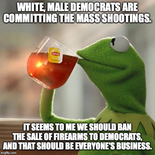 If you are democrat, then no guns for you. Easy Peasy. | WHITE, MALE DEMOCRATS ARE COMMITTING THE MASS SHOOTINGS. IT SEEMS TO ME WE SHOULD BAN THE SALE OF FIREARMS TO DEMOCRATS, AND THAT SHOULD BE EVERYONE'S BUSINESS. | image tagged in 2019,mass shooting,liberals,democrats,guns,ban | made w/ Imgflip meme maker