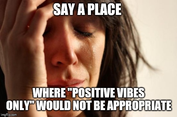 Aaaaaand......go! | SAY A PLACE; WHERE "POSITIVE VIBES ONLY" WOULD NOT BE APPROPRIATE | image tagged in memes,first world problems,positive,positive thinking,vibes,good vibes | made w/ Imgflip meme maker