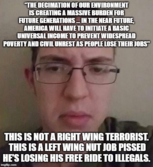 “THE DECIMATION OF OUR ENVIRONMENT IS CREATING A MASSIVE BURDEN FOR FUTURE GENERATIONS ... IN THE NEAR FUTURE, AMERICA WILL HAVE TO INITIATE A BASIC UNIVERSAL INCOME TO PREVENT WIDESPREAD POVERTY AND CIVIL UNREST AS PEOPLE LOSE THEIR JOBS"; THIS IS NOT A RIGHT WING TERRORIST.  THIS IS A LEFT WING NUT JOB PISSED HE'S LOSING HIS FREE RIDE TO ILLEGALS. | image tagged in liberal logic,aren't you glad texas has the death penalty | made w/ Imgflip meme maker