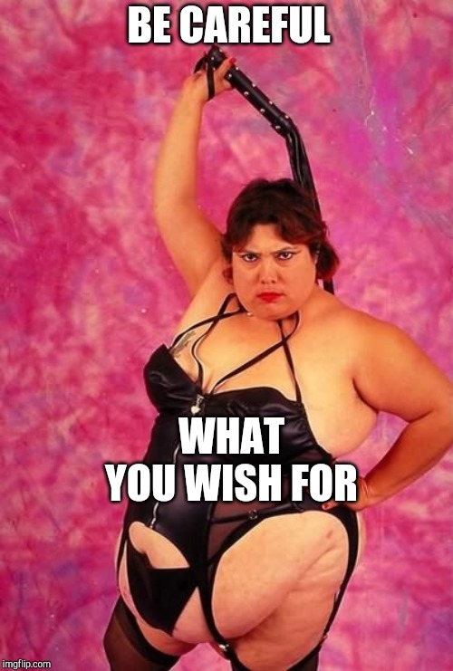 Dominatrix orders | BE CAREFUL WHAT YOU WISH FOR | image tagged in dominatrix orders | made w/ Imgflip meme maker