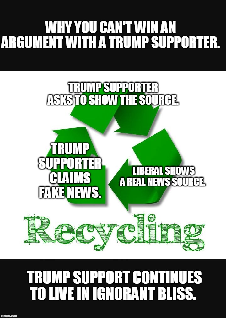 Recycle | WHY YOU CAN'T WIN AN ARGUMENT WITH A TRUMP SUPPORTER. TRUMP SUPPORTER ASKS TO SHOW THE SOURCE. TRUMP SUPPORTER CLAIMS FAKE NEWS. LIBERAL SHOWS A REAL NEWS SOURCE. TRUMP SUPPORT CONTINUES TO LIVE IN IGNORANT BLISS. | image tagged in recycle | made w/ Imgflip meme maker