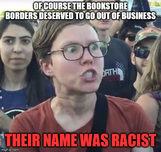 Triggered feminist | OF COURSE THE BOOKSTORE BORDERS DESERVED TO GO OUT OF BUSINESS; THEIR NAME WAS RACIST | image tagged in triggered feminist | made w/ Imgflip meme maker