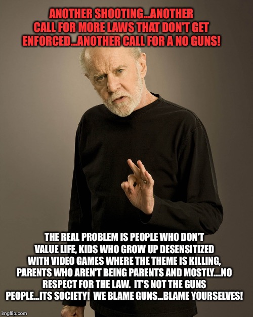 George Carlin | ANOTHER SHOOTING...ANOTHER CALL FOR MORE LAWS THAT DON'T GET ENFORCED...ANOTHER CALL FOR A NO GUNS! THE REAL PROBLEM IS PEOPLE WHO DON'T VALUE LIFE, KIDS WHO GROW UP DESENSITIZED WITH VIDEO GAMES WHERE THE THEME IS KILLING, PARENTS WHO AREN'T BEING PARENTS AND MOSTLY....NO RESPECT FOR THE LAW.  IT'S NOT THE GUNS PEOPLE...ITS SOCIETY!  WE BLAME GUNS...BLAME YOURSELVES! | image tagged in george carlin | made w/ Imgflip meme maker