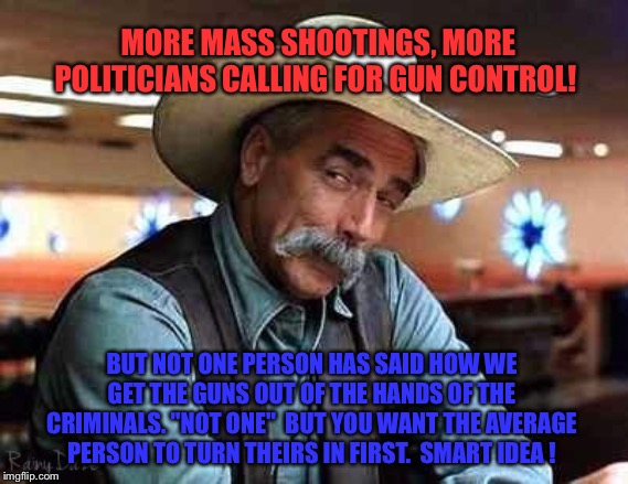 Sam Elliott The Big Lebowski | MORE MASS SHOOTINGS, MORE POLITICIANS CALLING FOR GUN CONTROL! BUT NOT ONE PERSON HAS SAID HOW WE GET THE GUNS OUT OF THE HANDS OF THE CRIMINALS. "NOT ONE"  BUT YOU WANT THE AVERAGE PERSON TO TURN THEIRS IN FIRST.  SMART IDEA ! | image tagged in sam elliott the big lebowski | made w/ Imgflip meme maker
