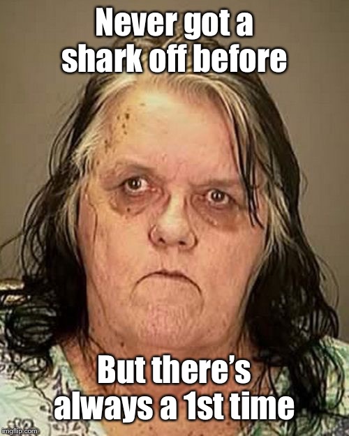 Ugly woman | Never got a shark off before But there’s always a 1st time | image tagged in ugly woman | made w/ Imgflip meme maker