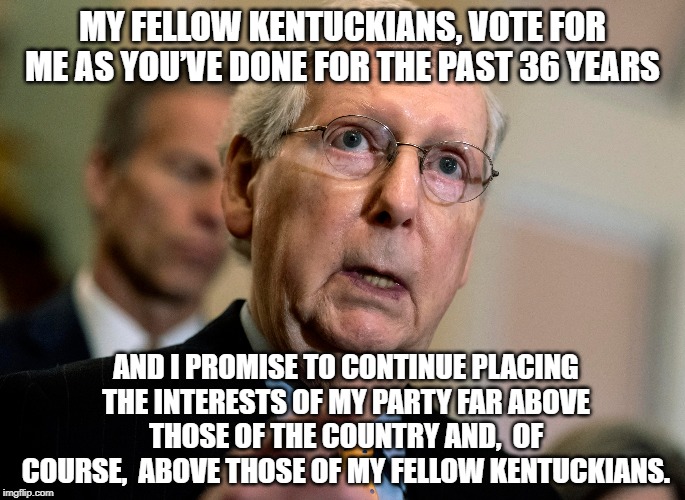 Mitch's Interests | MY FELLOW KENTUCKIANS, VOTE FOR ME AS YOU’VE DONE FOR THE PAST 36 YEARS; AND I PROMISE TO CONTINUE PLACING THE INTERESTS OF MY PARTY FAR ABOVE THOSE OF THE COUNTRY AND,  OF COURSE,  ABOVE THOSE OF MY FELLOW KENTUCKIANS. | image tagged in moscow mitch,mitch mcconnell,obstruction | made w/ Imgflip meme maker
