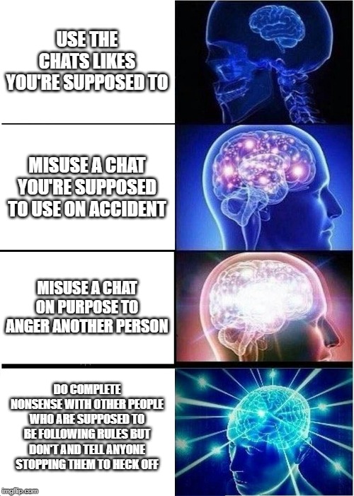 Using Discord Servers | USE THE CHATS LIKES YOU'RE SUPPOSED TO; MISUSE A CHAT YOU'RE SUPPOSED TO USE ON ACCIDENT; MISUSE A CHAT ON PURPOSE TO ANGER ANOTHER PERSON; DO COMPLETE NONSENSE WITH OTHER PEOPLE WHO ARE SUPPOSED TO BE FOLLOWING RULES BUT DON'T AND TELL ANYONE STOPPING THEM TO HECK OFF | image tagged in memes,expanding brain | made w/ Imgflip meme maker