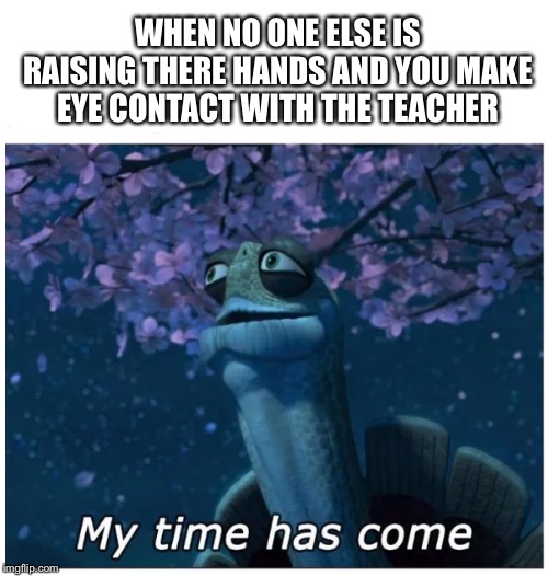 Pray for me | WHEN NO ONE ELSE IS RAISING THERE HANDS AND YOU MAKE EYE CONTACT WITH THE TEACHER | image tagged in my time has come | made w/ Imgflip meme maker
