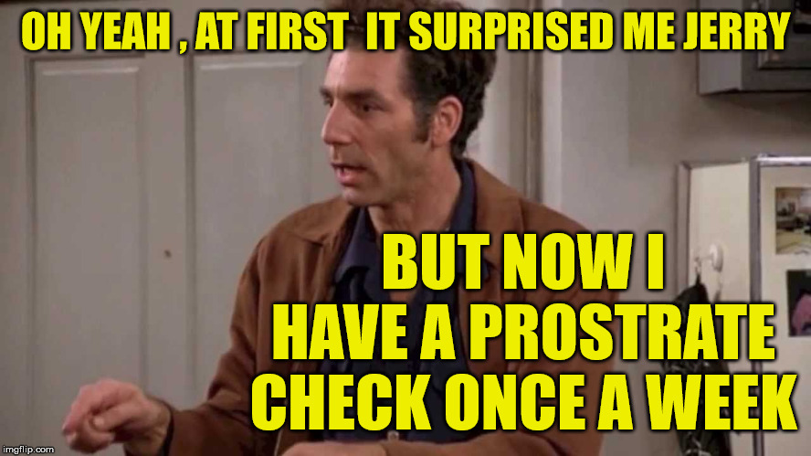 prostrate checks | OH YEAH , AT FIRST  IT SURPRISED ME JERRY BUT NOW I HAVE A PROSTRATE CHECK ONCE A WEEK | image tagged in kramer,seinfeld,addiction | made w/ Imgflip meme maker
