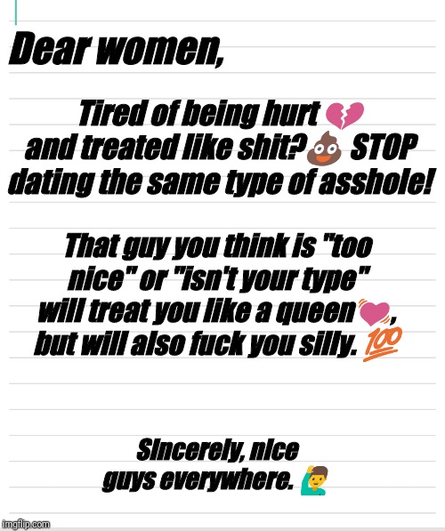 Wrong choices | Dear women, Tired of being hurt 💔 and treated like shit?💩 STOP dating the same type of asshole! That guy you think is "too nice" or "isn't your type" will treat you like a queen💓, but will also fuck you silly. 💯; Sincerely, nice guys everywhere. 🙋‍♂️ | image tagged in bad hair day | made w/ Imgflip meme maker