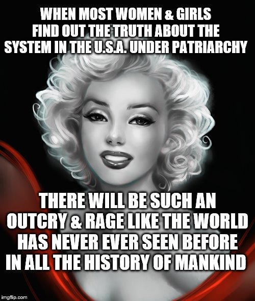 Marilyn Monroe | WHEN MOST WOMEN & GIRLS FIND OUT THE TRUTH ABOUT THE SYSTEM IN THE U.S.A. UNDER PATRIARCHY; THERE WILL BE SUCH AN OUTCRY & RAGE LIKE THE WORLD HAS NEVER EVER SEEN BEFORE IN ALL THE HISTORY OF MANKIND | image tagged in marilyn monroe | made w/ Imgflip meme maker
