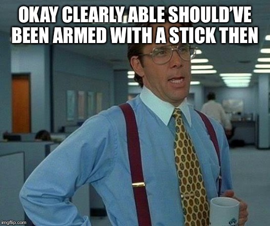 That Would Be Great Meme | OKAY CLEARLY ABLE SHOULD’VE BEEN ARMED WITH A STICK THEN | image tagged in memes,that would be great | made w/ Imgflip meme maker