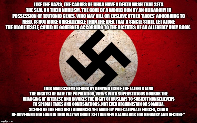 nazi flag | LIKE THE NAZIS, THE CADRES OF JIHAD HAVE A DEATH WISH THAT SETS THE SEAL ON THEIR NIHILISM. THE GOAL OF A WORLD RUN BY AN OLIGARCHY IN POSSESSION OF TEUTONIC GENES, WHO MAY KILL OR ENSLAVE OTHER 'RACES' ACCORDING TO NEED, IS NOT MORE UNREALIZABLE THAN THE IDEA THAT A SINGLE STATE, LET ALONE THE GLOBE ITSELF, COULD BE GOVERNED ACCORDING TO THE DICTATES OF AN ALLEGEDLY HOLY BOOK. THIS MAD SCHEME BEGINS BY DENYING ITSELF THE TALENTS (AND THE RIGHTS) OF HALF THE POPULATION, VIEWS WITH SUPERSTITIOUS HORROR THE CHARGING OF INTEREST, AND INVOKES THE RIGHT OF MUSLIMS TO SUBJECT NONBELIEVERS TO SPECIAL TAXES AND CONFISCATIONS. NOT EVEN AFGHANISTAN OR SOMALIA, SCENES OF THE FURTHEST ADVANCES YET MADE BY PRO-CALIPHATE FORCES, COULD BE GOVERNED FOR LONG IN THIS WAY WITHOUT SETTING NEW STANDARDS FOR BEGGARY AND DECLINE.” | image tagged in nazi flag | made w/ Imgflip meme maker