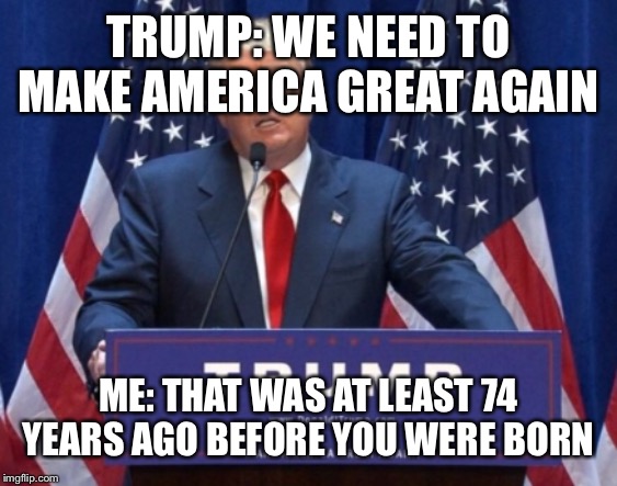 TRUMP: WE NEED TO MAKE AMERICA GREAT AGAIN; ME: THAT WAS AT LEAST 74 YEARS AGO BEFORE YOU WERE BORN | image tagged in funny,trump | made w/ Imgflip meme maker