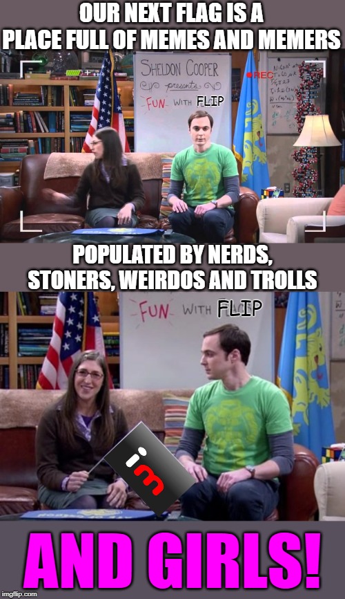 FUN with FLIP |  OUR NEXT FLAG IS A PLACE FULL OF MEMES AND MEMERS; FLIP; POPULATED BY NERDS, STONERS, WEIRDOS AND TROLLS; FLIP; AND GIRLS! | image tagged in sheldon big bang theory,imgflip humor,imgflip community,fun,lol,advertising | made w/ Imgflip meme maker