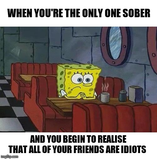 There's no fool like a drunk fool ◖⚆ᴥ⚆◗ | WHEN YOU'RE THE ONLY ONE SOBER; AND YOU BEGIN TO REALISE THAT ALL OF YOUR FRIENDS ARE IDIOTS | image tagged in spongebob coffee | made w/ Imgflip meme maker