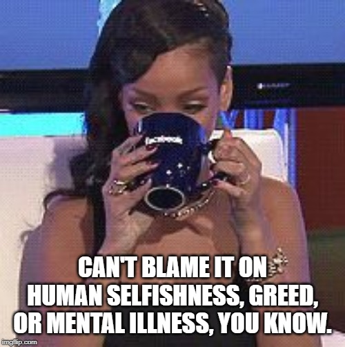Rihanna sips tea | CAN'T BLAME IT ON HUMAN SELFISHNESS, GREED, OR MENTAL ILLNESS, YOU KNOW. | image tagged in rihanna sips tea | made w/ Imgflip meme maker