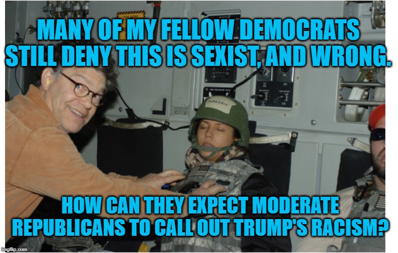 Al Franken  | MANY OF MY FELLOW DEMOCRATS STILL DENY THIS IS SEXIST, AND WRONG. HOW CAN THEY EXPECT MODERATE REPUBLICANS TO CALL OUT TRUMP'S RACISM? | image tagged in al franken | made w/ Imgflip meme maker