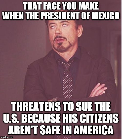 Face You Make Robert Downey Jr Meme | THAT FACE YOU MAKE WHEN THE PRESIDENT OF MEXICO; THREATENS TO SUE THE U.S. BECAUSE HIS CITIZENS AREN'T SAFE IN AMERICA | image tagged in memes,face you make robert downey jr | made w/ Imgflip meme maker